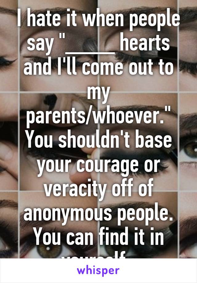 I hate it when people say "____ hearts and I'll come out to my parents/whoever." You shouldn't base your courage or veracity off of anonymous people. You can find it in yourself. 