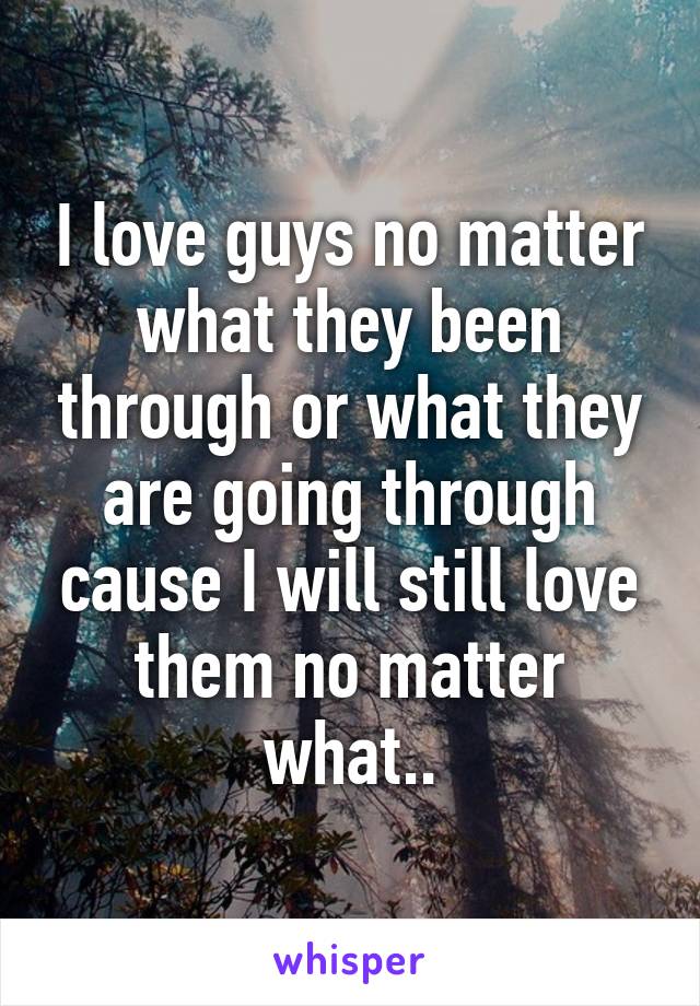 I love guys no matter what they been through or what they are going through cause I will still love them no matter what..
