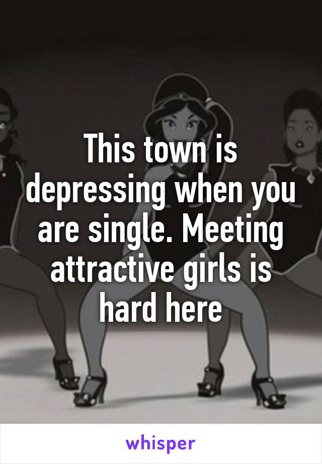 This town is depressing when you are single. Meeting attractive girls is hard here