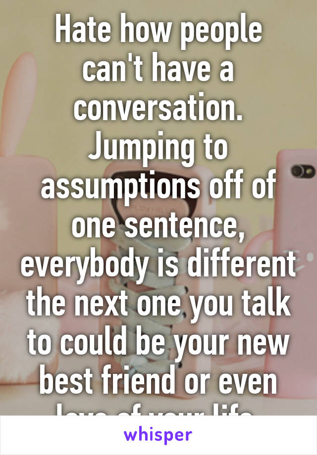 Hate how people can't have a conversation. Jumping to assumptions off of one sentence, everybody is different the next one you talk to could be your new best friend or even love of your life.