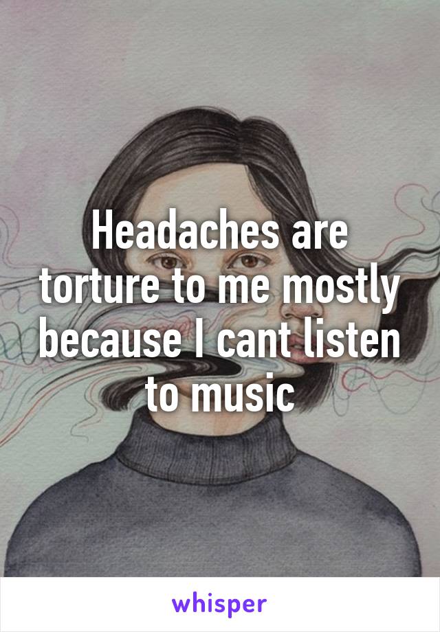Headaches are torture to me mostly because I cant listen to music