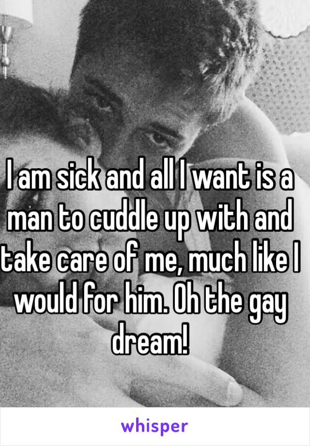 I am sick and all I want is a man to cuddle up with and take care of me, much like I would for him. Oh the gay dream! 