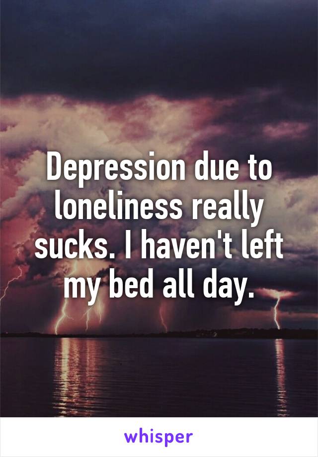 Depression due to loneliness really sucks. I haven't left my bed all day.