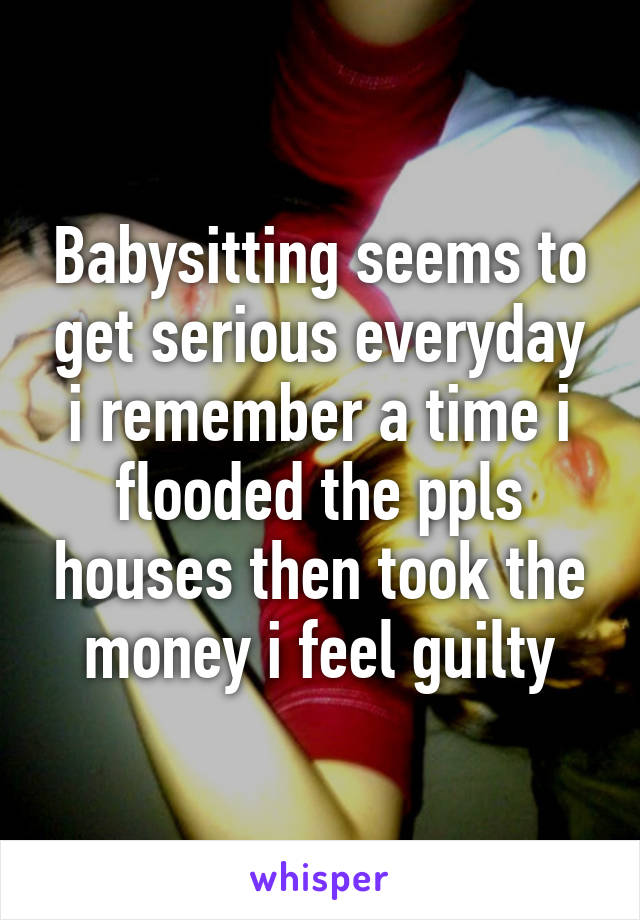 Babysitting seems to get serious everyday i remember a time i flooded the ppls houses then took the money i feel guilty