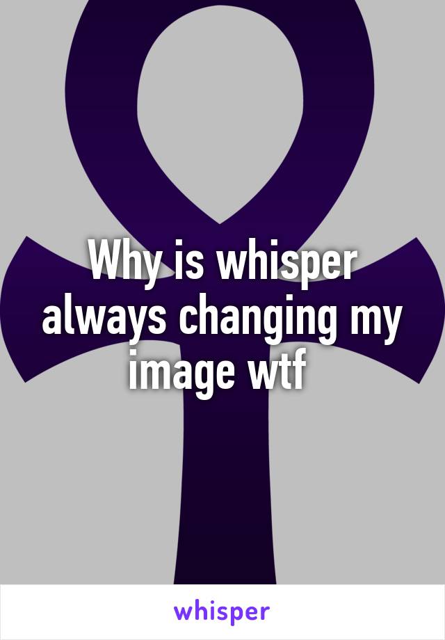 Why is whisper always changing my image wtf 