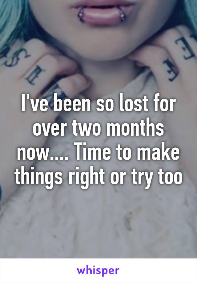 I've been so lost for over two months now.... Time to make things right or try too