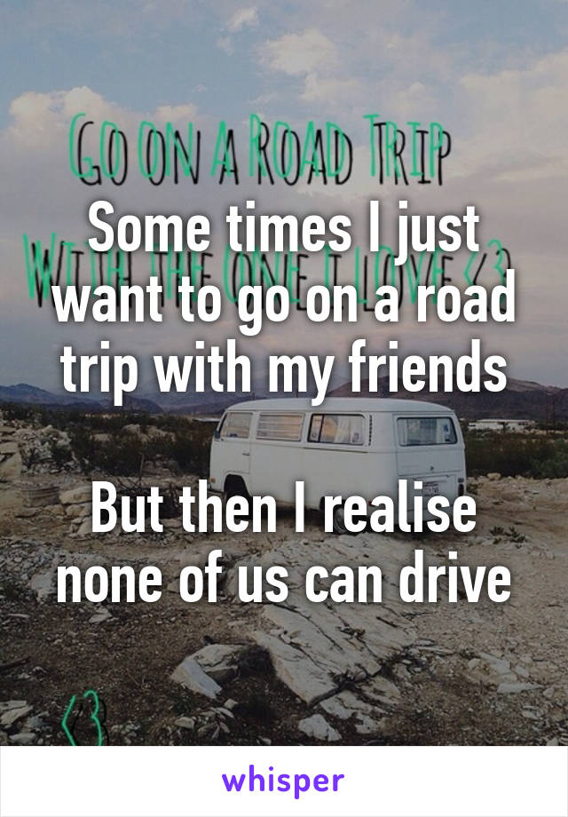 Some times I just want to go on a road trip with my friends

But then I realise none of us can drive