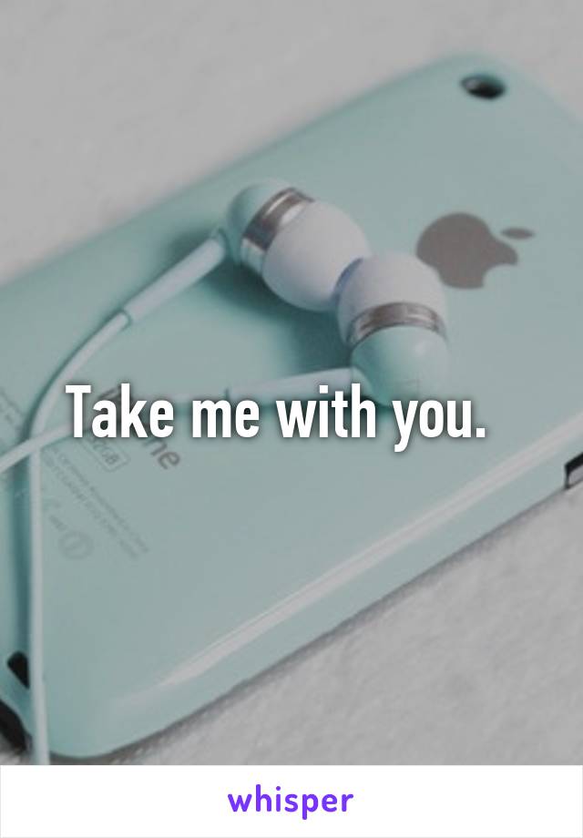 Take me with you.  