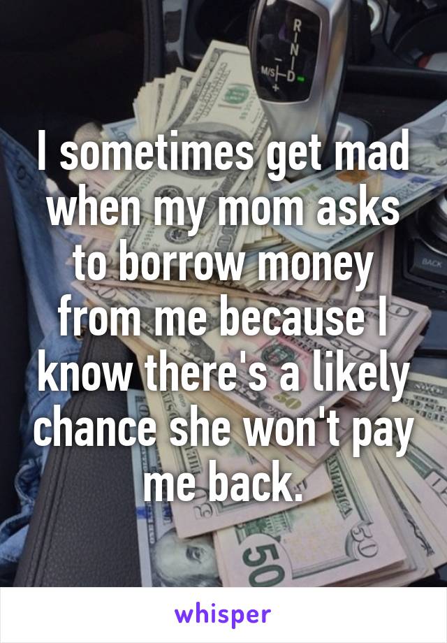 I sometimes get mad when my mom asks to borrow money from me because I know there's a likely chance she won't pay me back.