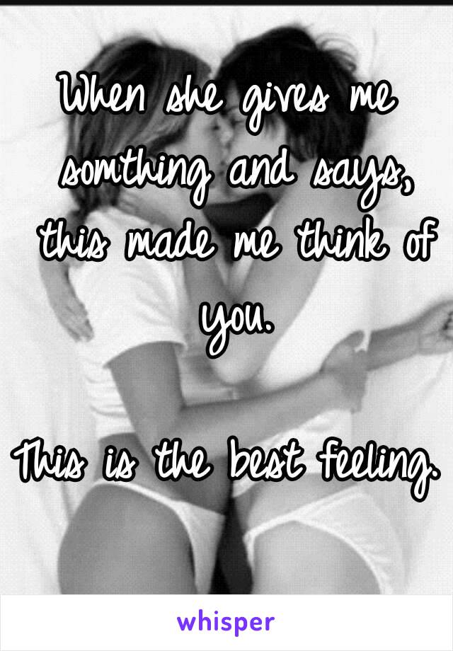 When she gives me somthing and says, this made me think of you.

This is the best feeling.