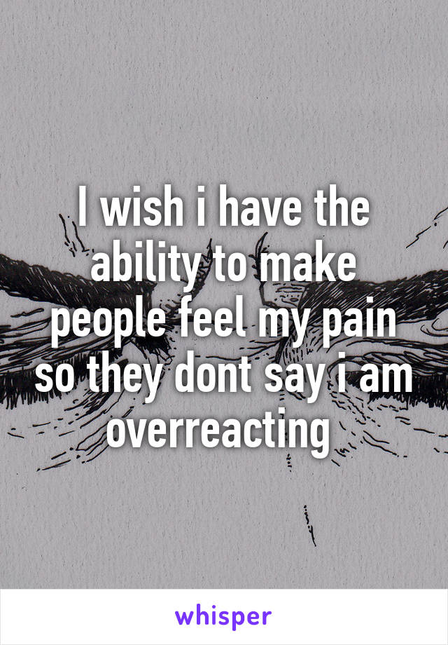 I wish i have the ability to make people feel my pain so they dont say i am overreacting 