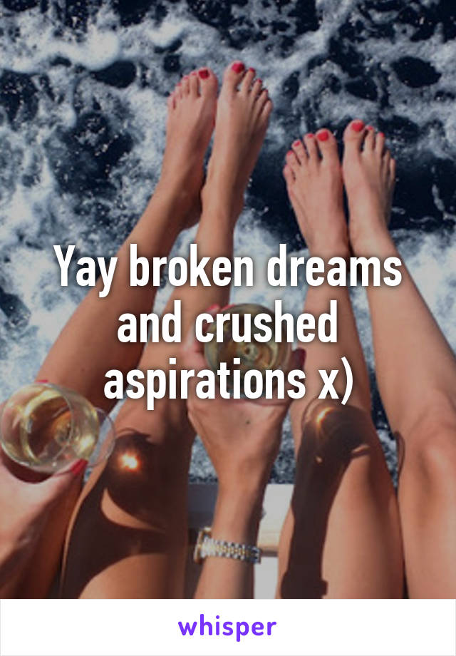 Yay broken dreams and crushed aspirations x)