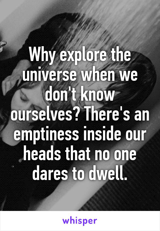 Why explore the universe when we don't know ourselves? There's an emptiness inside our heads that no one dares to dwell.