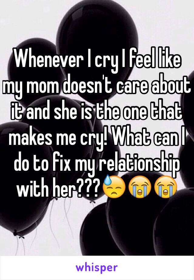 Whenever I cry I feel like my mom doesn't care about it and she is the one that makes me cry! What can I do to fix my relationship with her???😓😭😭