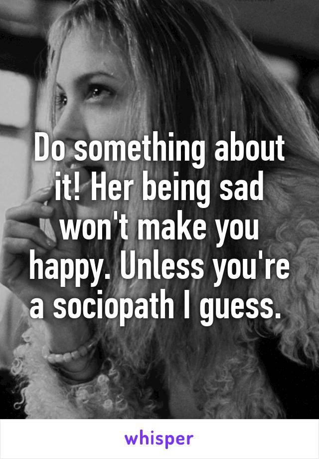 Do something about it! Her being sad won't make you happy. Unless you're a sociopath I guess. 
