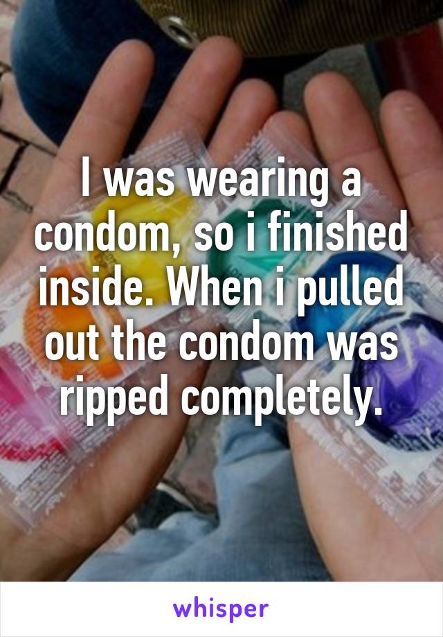 I was wearing a condom, so i finished inside. When i pulled out the condom was ripped completely.
