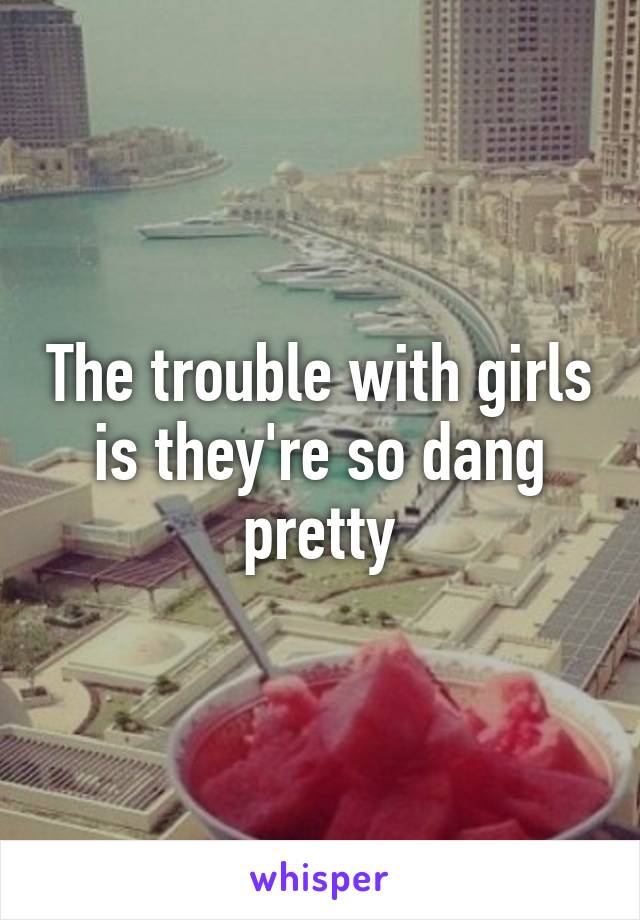 The trouble with girls is they're so dang pretty