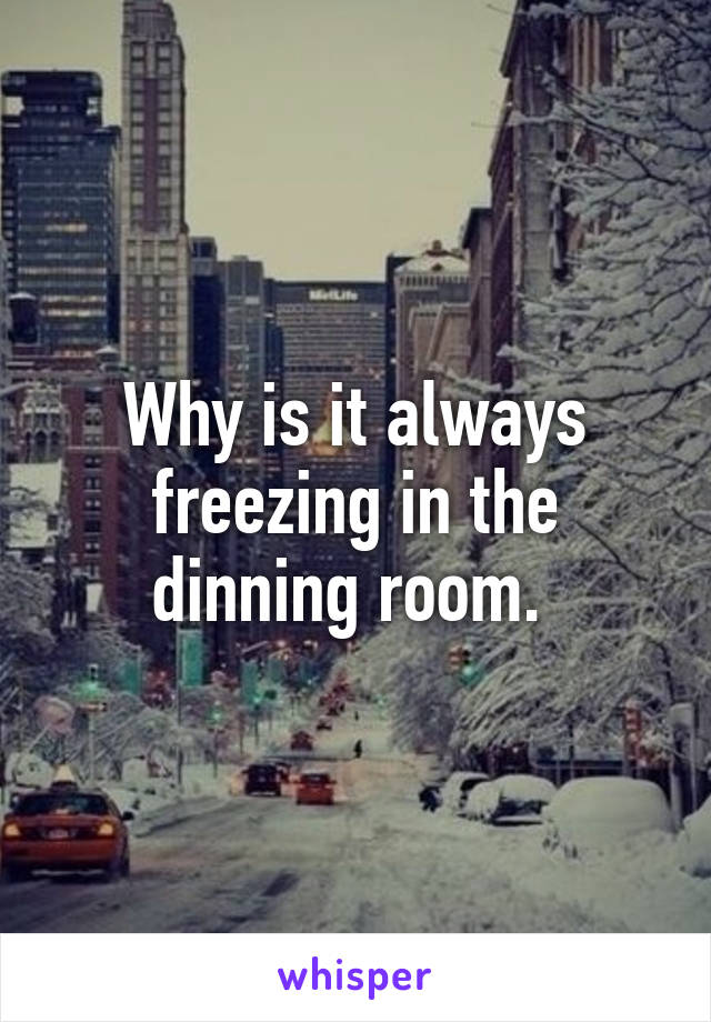 Why is it always freezing in the dinning room. 