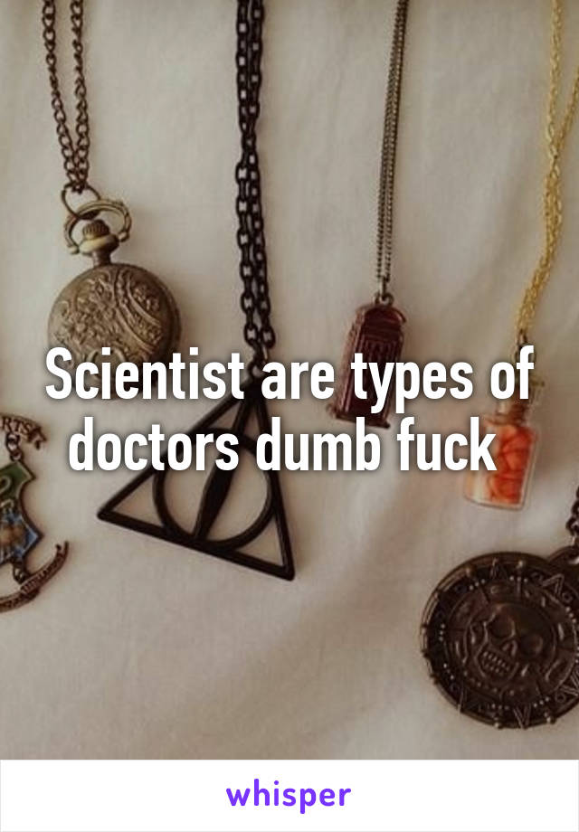 Scientist are types of doctors dumb fuck 