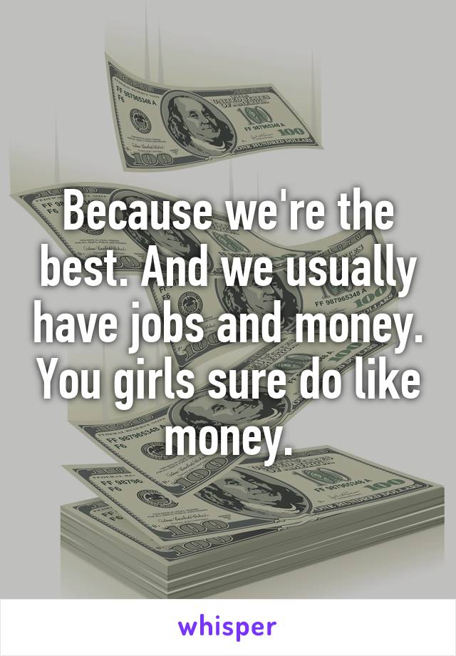 Because we're the best. And we usually have jobs and money. You girls sure do like money.
