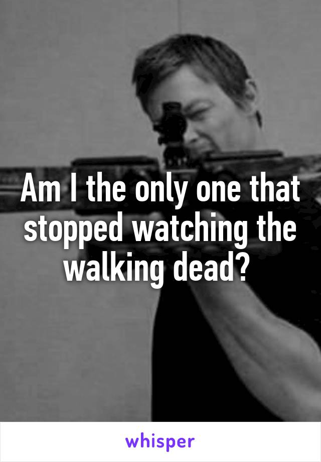 Am I the only one that stopped watching the walking dead? 