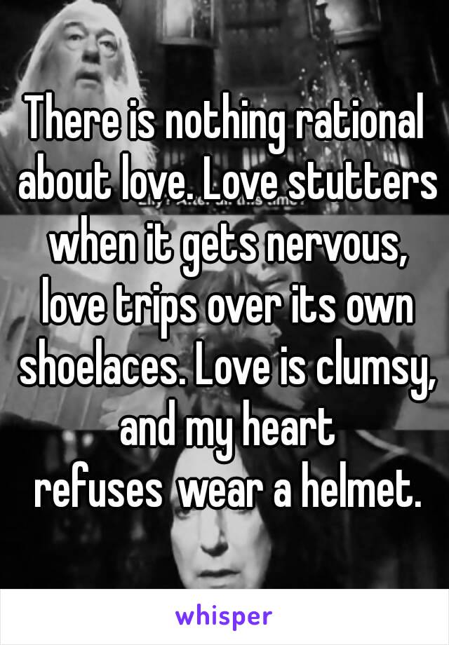 There is nothing rational about love. Love stutters when it gets nervous, love trips over its own shoelaces. Love is clumsy, and my heart refuses wear a helmet.
