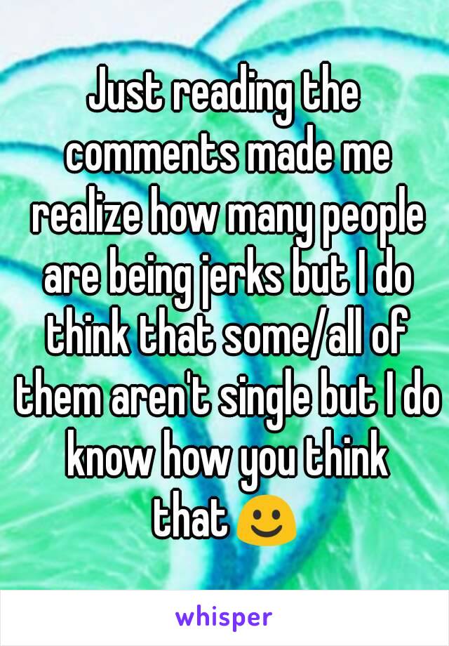 Just reading the comments made me realize how many people are being jerks but I do think that some/all of them aren't single but I do know how you think that☺