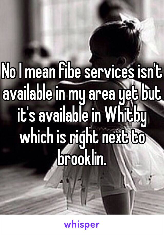No I mean fibe services isn't available in my area yet but it's available in Whitby which is right next to brooklin. 