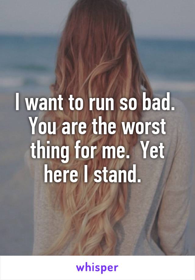 I want to run so bad.  You are the worst thing for me.  Yet here I stand.  