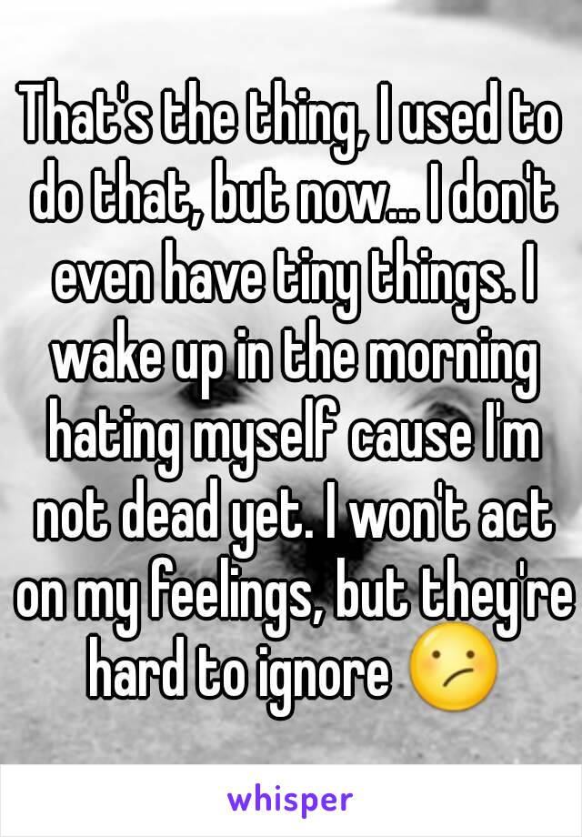 That's the thing, I used to do that, but now... I don't even have tiny things. I wake up in the morning hating myself cause I'm not dead yet. I won't act on my feelings, but they're hard to ignore 😕