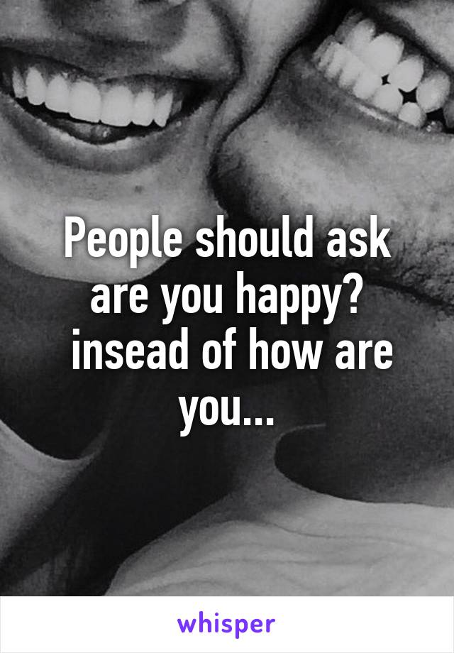 People should ask are you happy?
 insead of how are you...