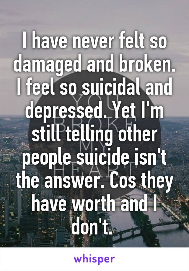 I have never felt so damaged and broken. I feel so suicidal and depressed. Yet I'm still telling other people suicide isn't the answer. Cos they have worth and I don't. 