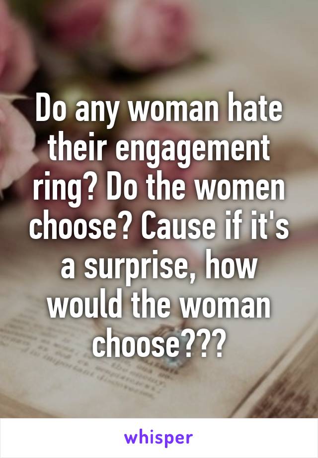 Do any woman hate their engagement ring? Do the women choose? Cause if it's a surprise, how would the woman choose???