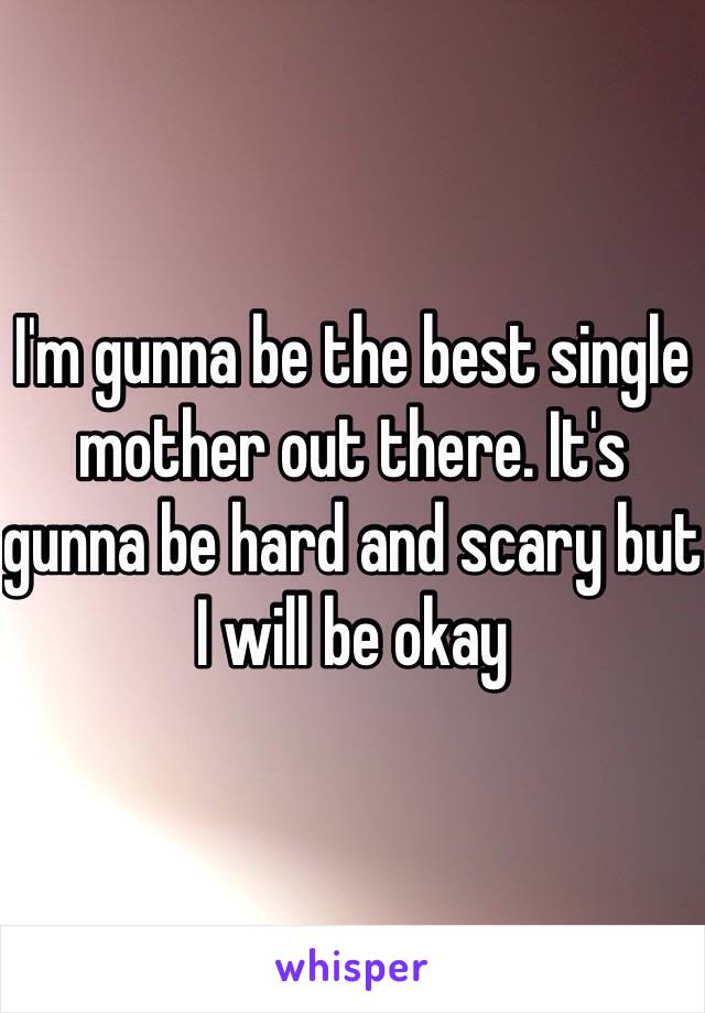 I'm gunna be the best single mother out there. It's gunna be hard and scary but I will be okay