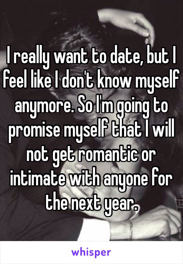 I really want to date, but I feel like I don't know myself anymore. So I'm going to promise myself that I will not get romantic or intimate with anyone for the next year. 