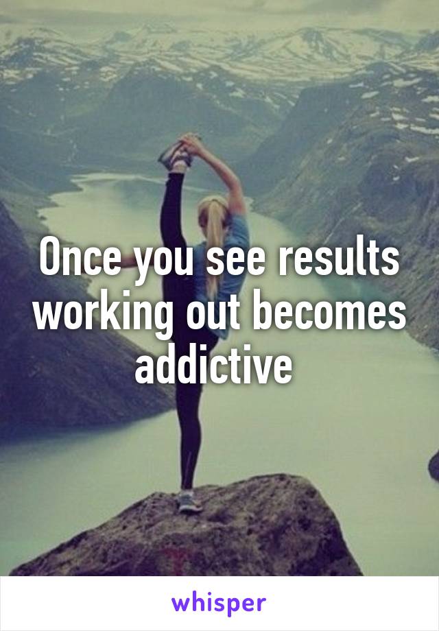 Once you see results working out becomes addictive 