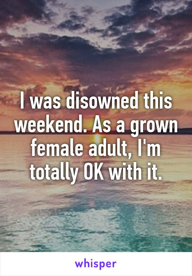 I was disowned this weekend. As a grown female adult, I'm totally OK with it.