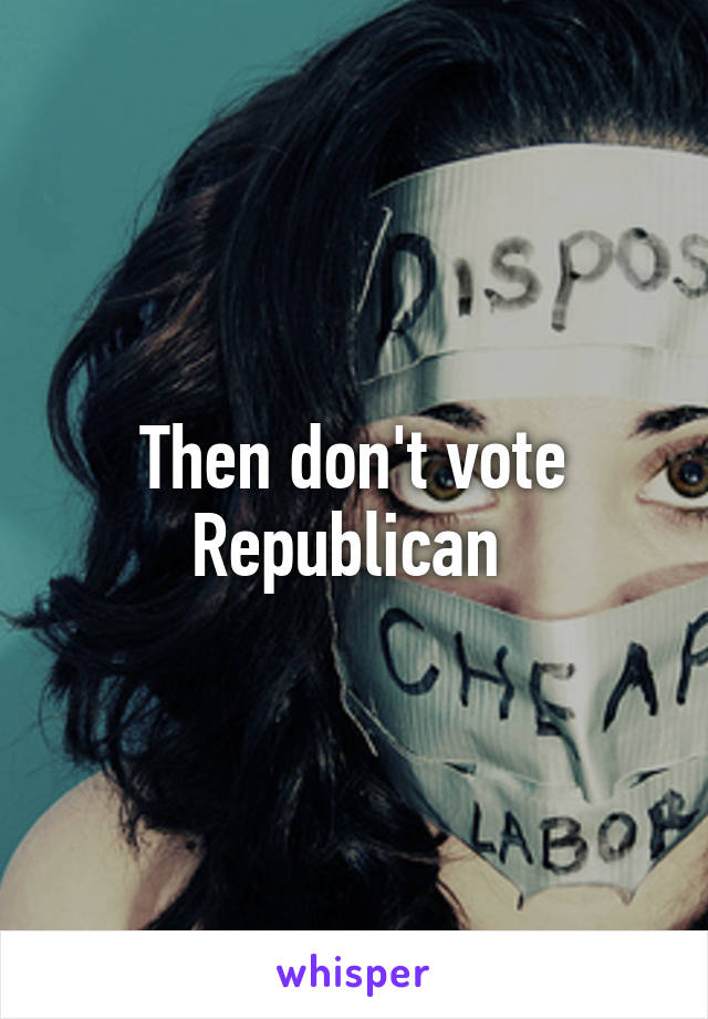 Then don't vote Republican 