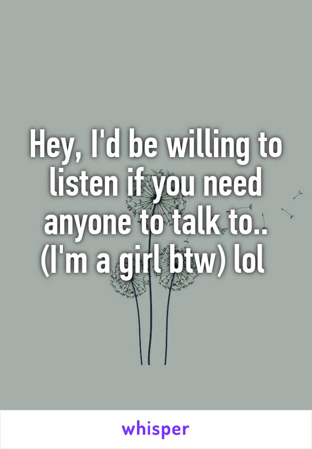 Hey, I'd be willing to listen if you need anyone to talk to.. (I'm a girl btw) lol 
