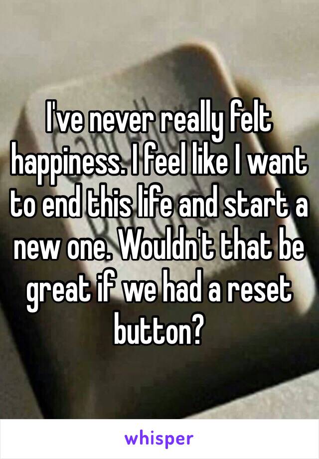 I've never really felt happiness. I feel like I want to end this life and start a new one. Wouldn't that be great if we had a reset button? 