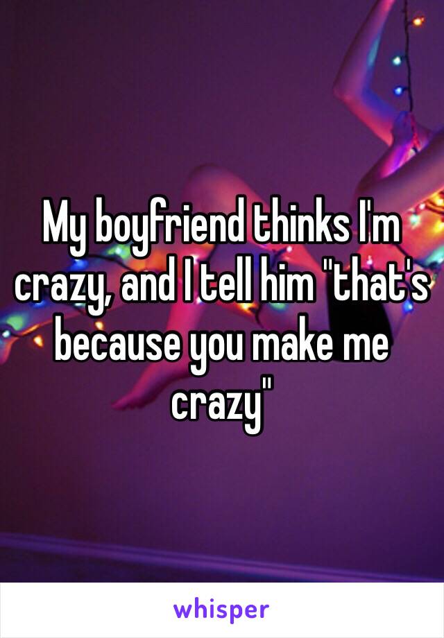 My boyfriend thinks I'm crazy, and I tell him "that's because you make me crazy"
