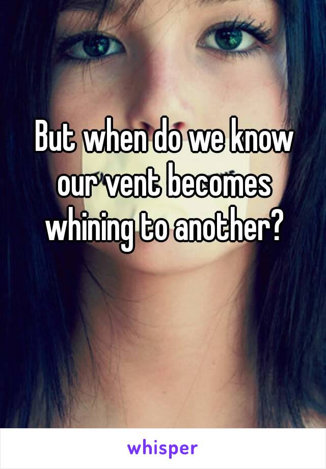 But when do we know
 our vent becomes 
whining to another?