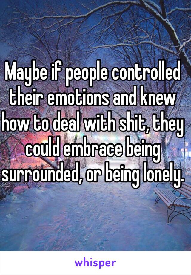 Maybe if people controlled their emotions and knew how to deal with shit, they could embrace being surrounded, or being lonely. 