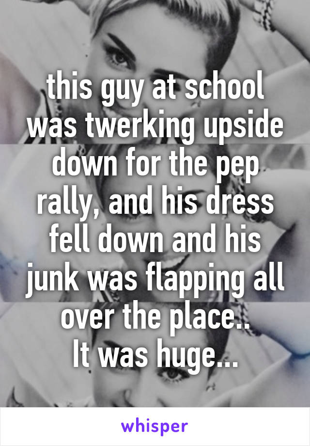 this guy at school was twerking upside down for the pep rally, and his dress fell down and his junk was flapping all over the place..
It was huge...