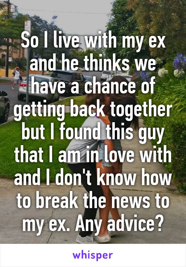 So I live with my ex and he thinks we have a chance of getting back together but I found this guy that I am in love with and I don't know how to break the news to my ex. Any advice?