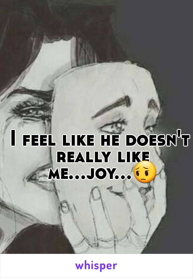 I feel like he doesn't really like me...joy...😔