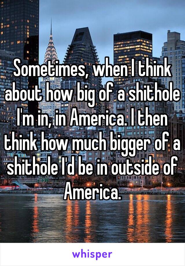Sometimes, when I think about how big of a shithole I'm in, in America. I then think how much bigger of a shithole I'd be in outside of America.