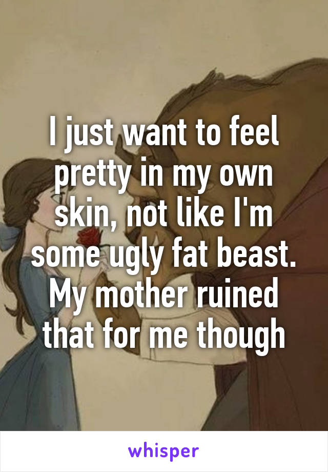I just want to feel pretty in my own skin, not like I'm some ugly fat beast. My mother ruined that for me though