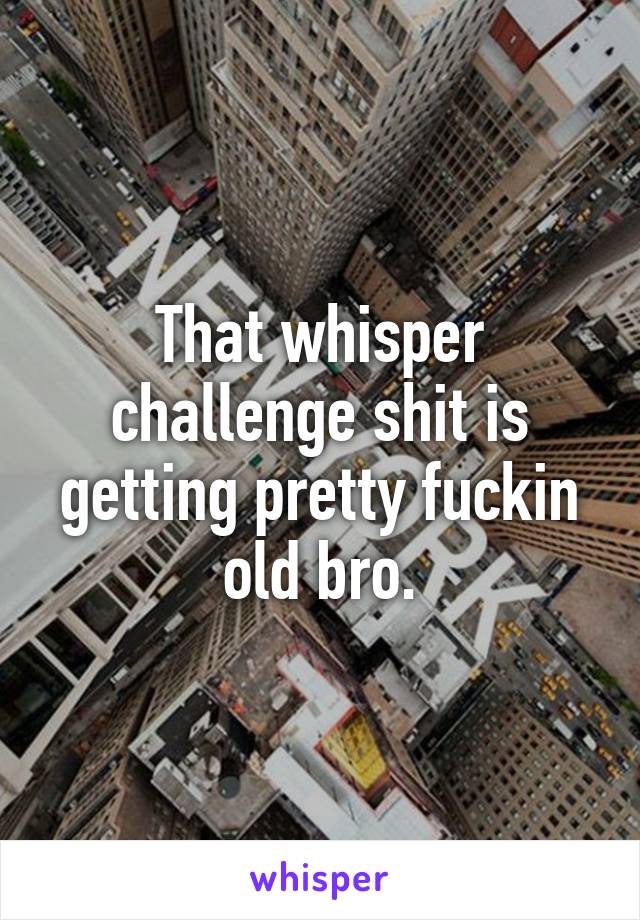 That whisper challenge shit is getting pretty fuckin old bro.