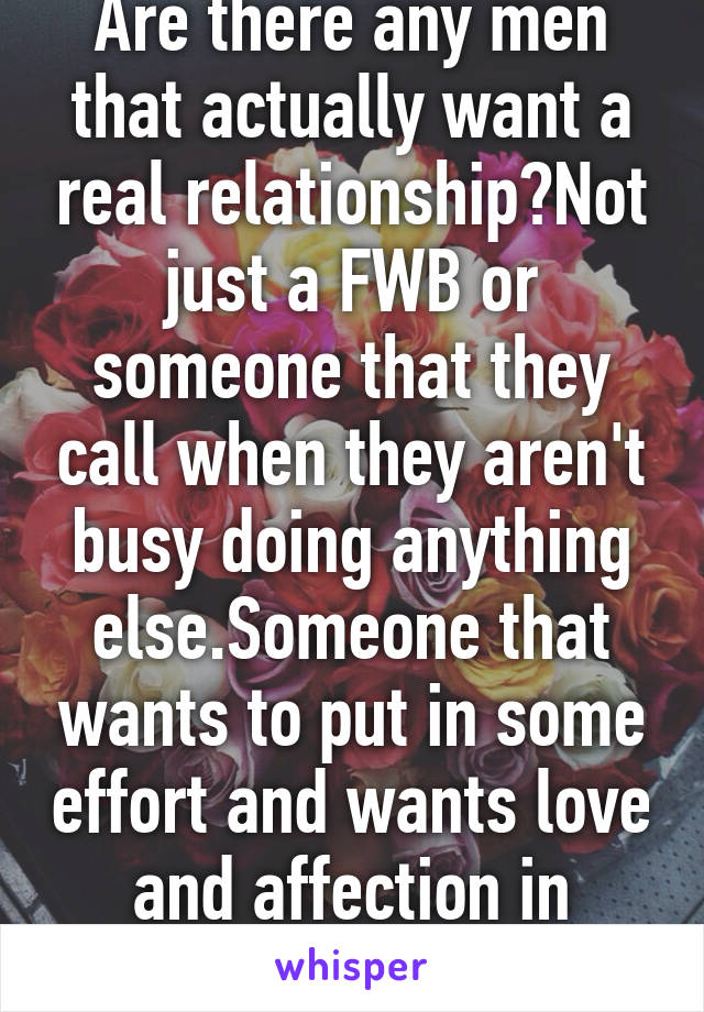 Are there any men that actually want a real relationship?Not just a FWB or someone that they call when they aren't busy doing anything else.Someone that wants to put in some effort and wants love and affection in return?